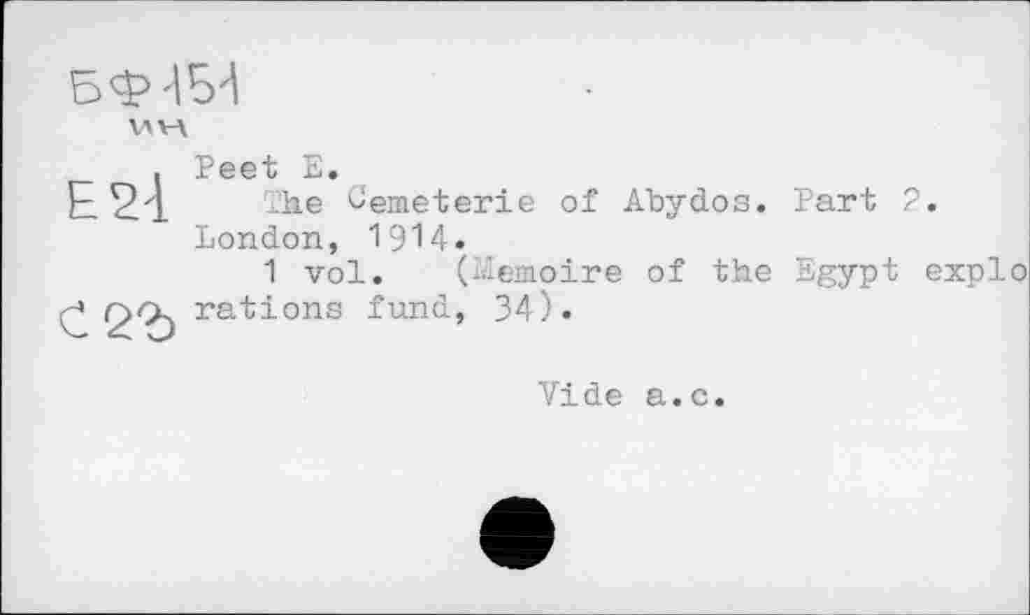 ﻿БФ-ІБ'І
V\V\
Е2-1
С <2Ъ
Peet Е.
The ^emeterie of Abydos. Part 2. London, 1914.
1 vol. (Mémoire of the Egypt explo rations fund, 34).
Vide a.c.